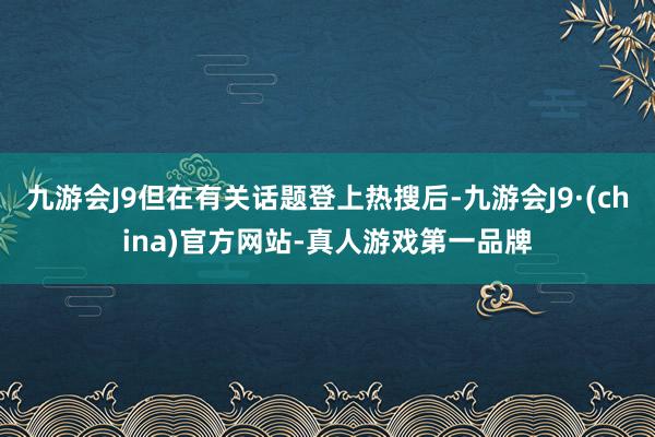 九游会J9但在有关话题登上热搜后-九游会J9·(china)官方网站-真人游戏第一品牌