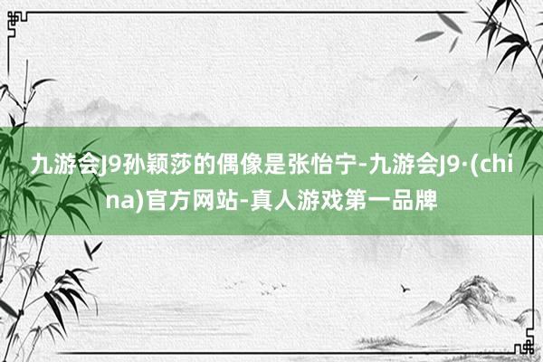 九游会J9孙颖莎的偶像是张怡宁-九游会J9·(china)官方网站-真人游戏第一品牌