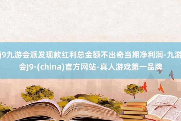 j9九游会派发现款红利总金额不出奇当期净利润-九游会J9·(china)官方网站-真人游戏第一品牌