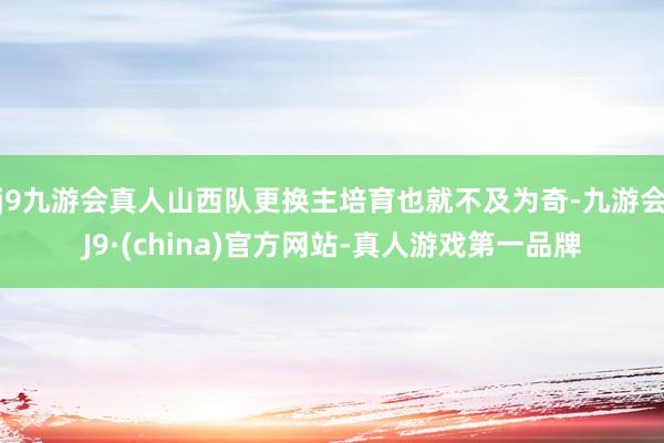 j9九游会真人山西队更换主培育也就不及为奇-九游会J9·(china)官方网站-真人游戏第一品牌