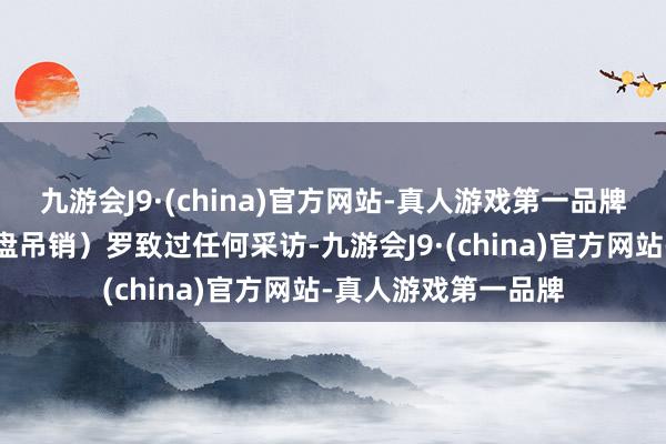 九游会J9·(china)官方网站-真人游戏第一品牌他们莫得（就大转盘吊销）罗致过任何采访-九游会J9·(china)官方网站-真人游戏第一品牌