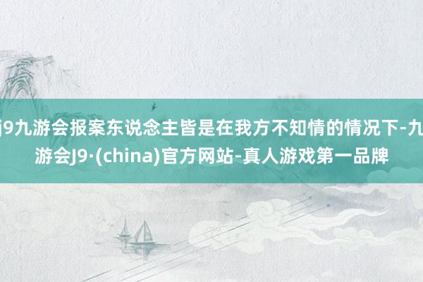 j9九游会报案东说念主皆是在我方不知情的情况下-九游会J9·(china)官方网站-真人游戏第一品牌