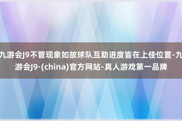 九游会J9不管现象如故球队互助进度皆在上佳位置-九游会J9·(china)官方网站-真人游戏第一品牌