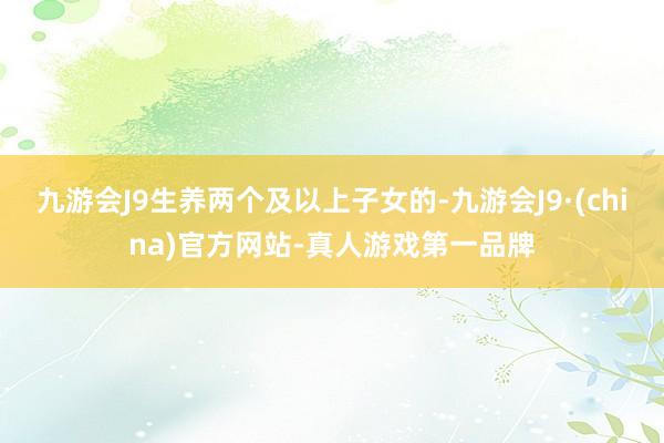 九游会J9生养两个及以上子女的-九游会J9·(china)官方网站-真人游戏第一品牌