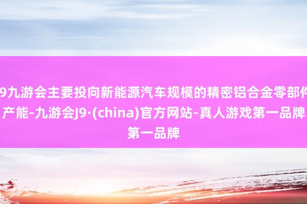 j9九游会主要投向新能源汽车规模的精密铝合金零部件产能-九游会J9·(china)官方网站-真人游戏第一品牌