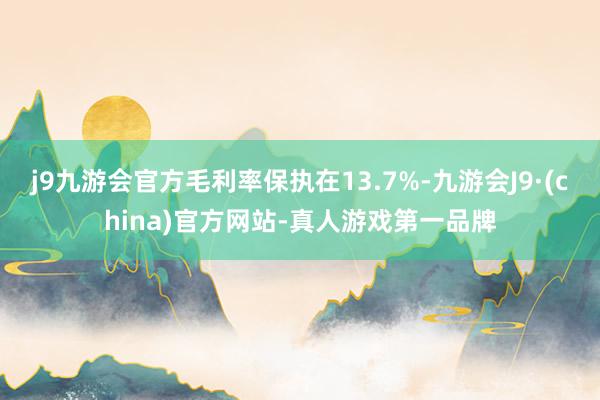 j9九游会官方毛利率保执在13.7%-九游会J9·(china)官方网站-真人游戏第一品牌