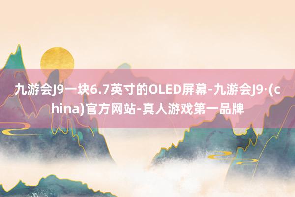 九游会J9一块6.7英寸的OLED屏幕-九游会J9·(china)官方网站-真人游戏第一品牌