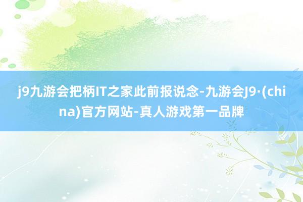 j9九游会把柄IT之家此前报说念-九游会J9·(china)官方网站-真人游戏第一品牌