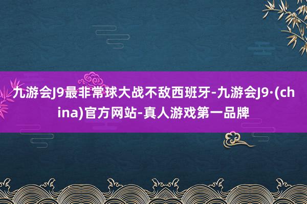 九游会J9最非常球大战不敌西班牙-九游会J9·(china)官方网站-真人游戏第一品牌