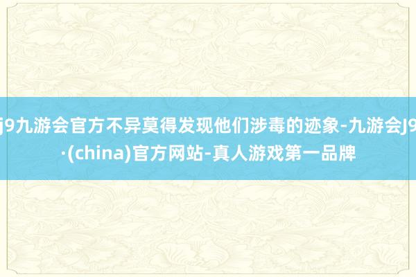 j9九游会官方不异莫得发现他们涉毒的迹象-九游会J9·(china)官方网站-真人游戏第一品牌