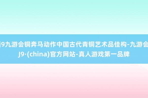 j9九游会铜奔马动作中国古代青铜艺术品佳构-九游会J9·(china)官方网站-真人游戏第一品牌