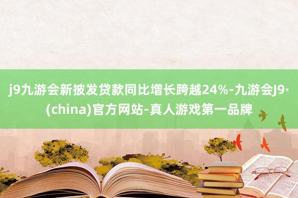 j9九游会新披发贷款同比增长跨越24%-九游会J9·(china)官方网站-真人游戏第一品牌