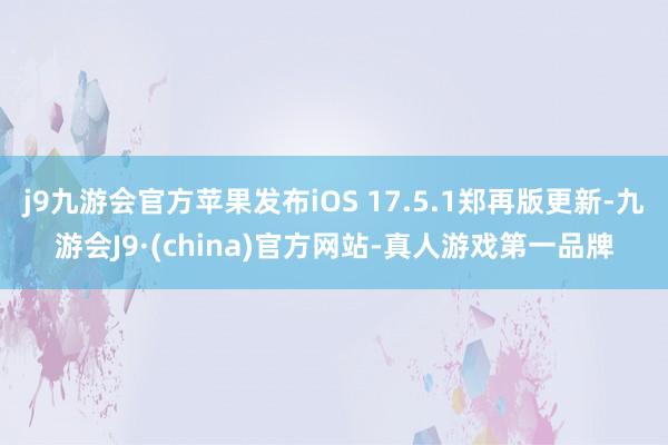 j9九游会官方苹果发布iOS 17.5.1郑再版更新-九游会J9·(china)官方网站-真人游戏第一品牌