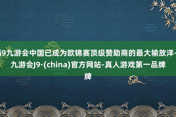 j9九游会中国已成为欧锦赛顶级赞助商的最大输放洋-九游会J9·(china)官方网站-真人游戏第一品牌