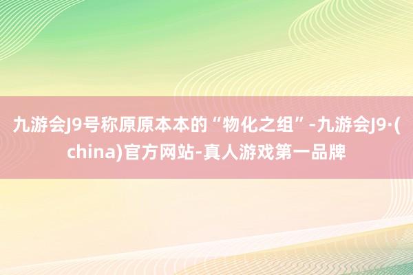 九游会J9号称原原本本的“物化之组”-九游会J9·(china)官方网站-真人游戏第一品牌