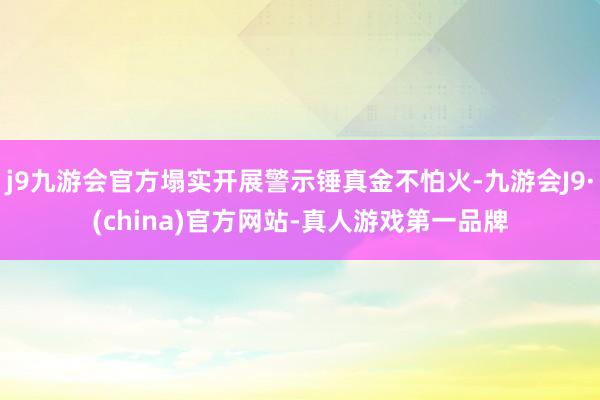 j9九游会官方塌实开展警示锤真金不怕火-九游会J9·(china)官方网站-真人游戏第一品牌