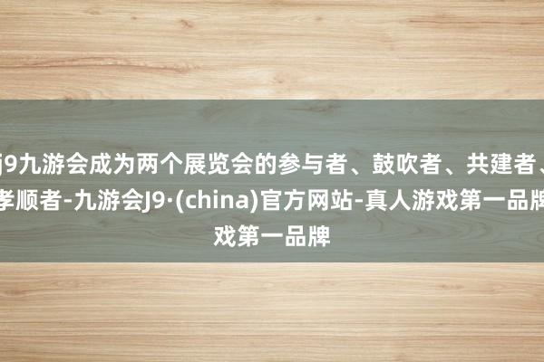 j9九游会成为两个展览会的参与者、鼓吹者、共建者、孝顺者-九游会J9·(china)官方网站-真人游戏第一品牌