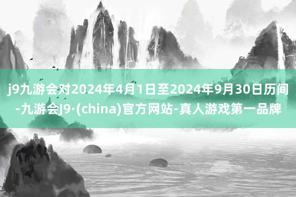 j9九游会对2024年4月1日至2024年9月30日历间-九游会J9·(china)官方网站-真人游戏第一品牌