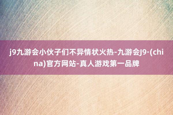 j9九游会小伙子们不异情状火热-九游会J9·(china)官方网站-真人游戏第一品牌