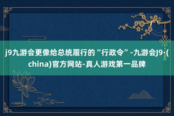 j9九游会更像给总统履行的“行政令”-九游会J9·(china)官方网站-真人游戏第一品牌