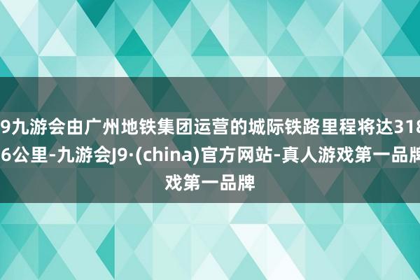 j9九游会由广州地铁集团运营的城际铁路里程将达318.6公里-九游会J9·(china)官方网站-真人游戏第一品牌