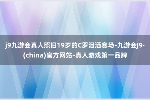 j9九游会真人照旧19岁的C罗泪洒赛场-九游会J9·(china)官方网站-真人游戏第一品牌