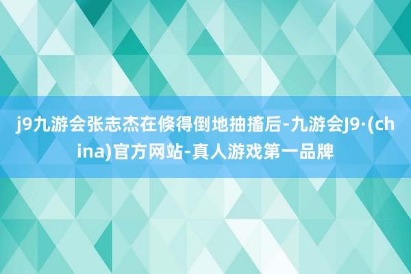 j9九游会张志杰在倏得倒地抽搐后-九游会J9·(china)官方网站-真人游戏第一品牌