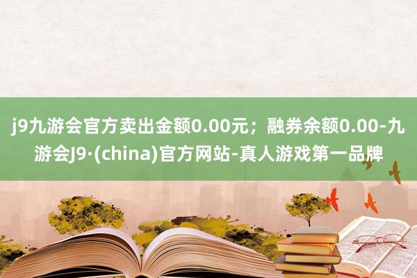 j9九游会官方卖出金额0.00元；融券余额0.00-九游会J9·(china)官方网站-真人游戏第一品牌