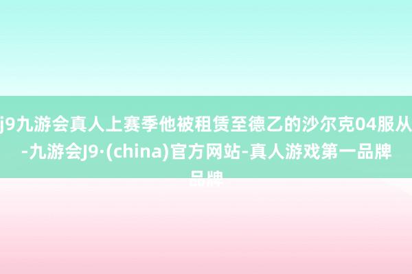 j9九游会真人上赛季他被租赁至德乙的沙尔克04服从-九游会J9·(china)官方网站-真人游戏第一品牌