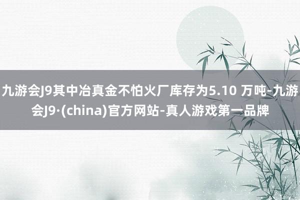 九游会J9其中冶真金不怕火厂库存为5.10 万吨-九游会J9·(china)官方网站-真人游戏第一品牌