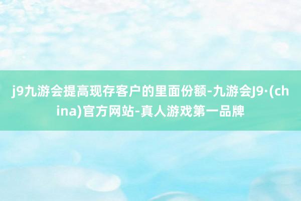 j9九游会提高现存客户的里面份额-九游会J9·(china)官方网站-真人游戏第一品牌