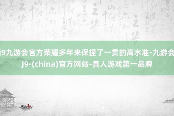 j9九游会官方荣耀多年来保捏了一贯的高水准-九游会J9·(china)官方网站-真人游戏第一品牌