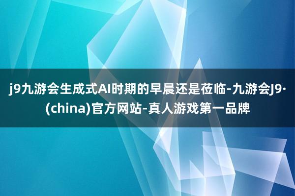 j9九游会生成式AI时期的早晨还是莅临-九游会J9·(china)官方网站-真人游戏第一品牌