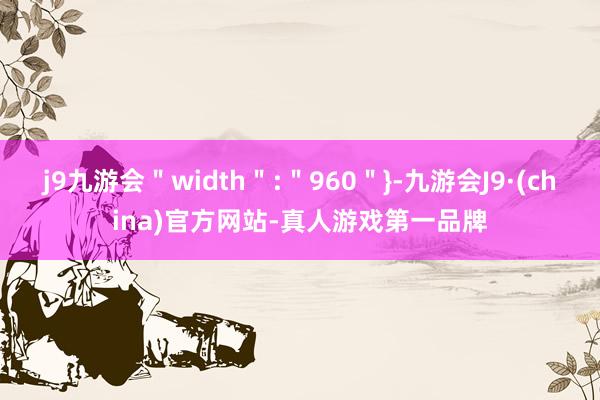 j9九游会＂width＂:＂960＂}-九游会J9·(china)官方网站-真人游戏第一品牌