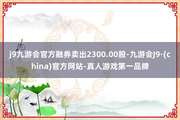 j9九游会官方融券卖出2300.00股-九游会J9·(china)官方网站-真人游戏第一品牌