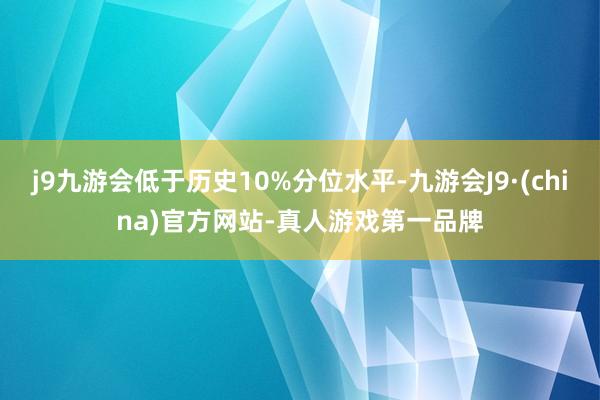 j9九游会低于历史10%分位水平-九游会J9·(china)官方网站-真人游戏第一品牌