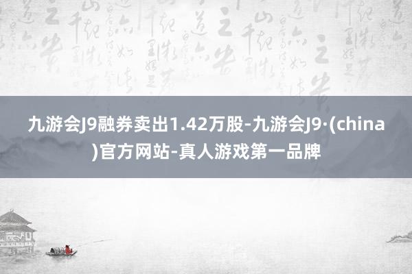 九游会J9融券卖出1.42万股-九游会J9·(china)官方网站-真人游戏第一品牌