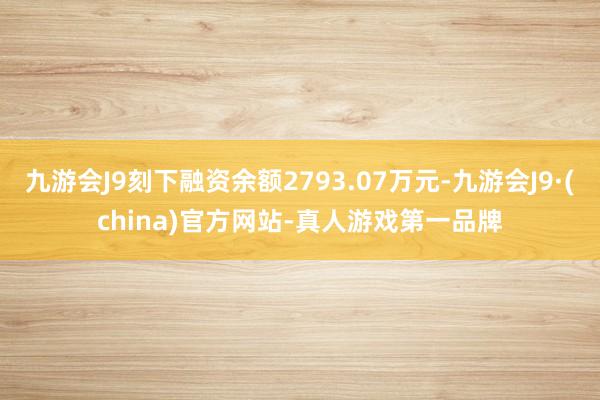 九游会J9刻下融资余额2793.07万元-九游会J9·(china)官方网站-真人游戏第一品牌