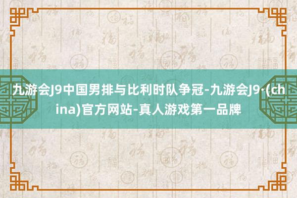 九游会J9中国男排与比利时队争冠-九游会J9·(china)官方网站-真人游戏第一品牌