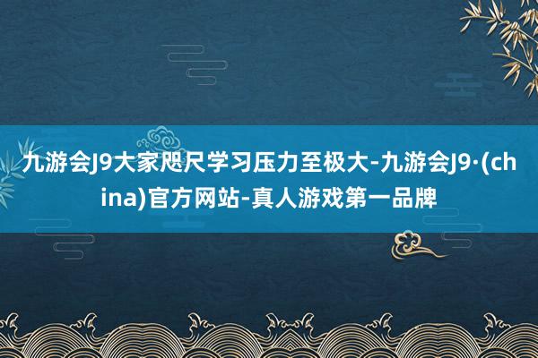 九游会J9大家咫尺学习压力至极大-九游会J9·(china)官方网站-真人游戏第一品牌