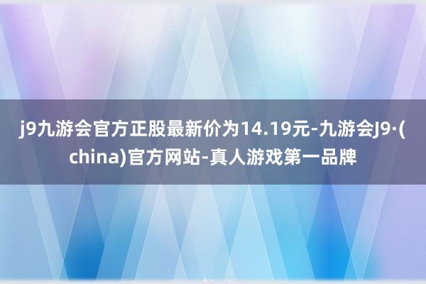 j9九游会官方正股最新价为14.19元-九游会J9·(china)官方网站-真人游戏第一品牌