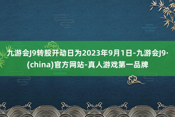 九游会J9转股开动日为2023年9月1日-九游会J9·(china)官方网站-真人游戏第一品牌