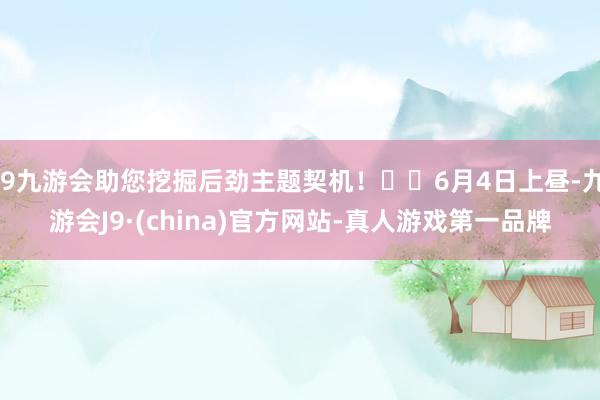 j9九游会助您挖掘后劲主题契机！		6月4日上昼-九游会J9·(china)官方网站-真人游戏第一品牌