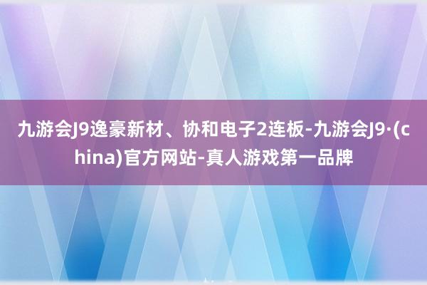 九游会J9逸豪新材、协和电子2连板-九游会J9·(china)官方网站-真人游戏第一品牌