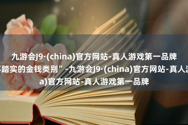 九游会J9·(china)官方网站-真人游戏第一品牌这是一种“不踏实的金钱类别”-九游会J9·(china)官方网站-真人游戏第一品牌