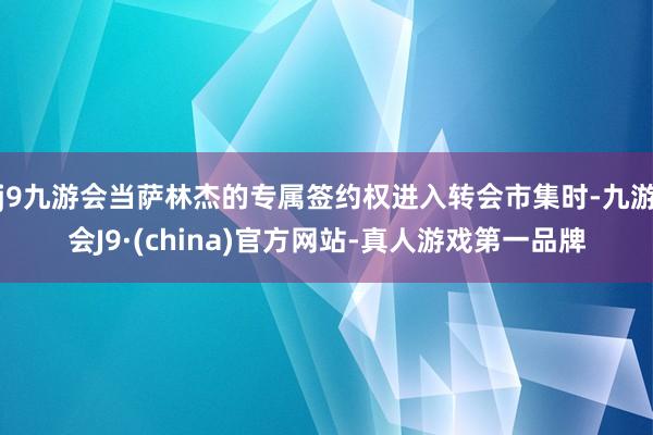 j9九游会当萨林杰的专属签约权进入转会市集时-九游会J9·(china)官方网站-真人游戏第一品牌