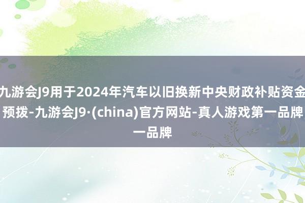 九游会J9用于2024年汽车以旧换新中央财政补贴资金预拨-九游会J9·(china)官方网站-真人游戏第一品牌