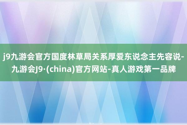 j9九游会官方　　国度林草局关系厚爱东说念主先容说-九游会J9·(china)官方网站-真人游戏第一品牌