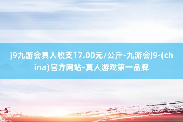 j9九游会真人收支17.00元/公斤-九游会J9·(china)官方网站-真人游戏第一品牌