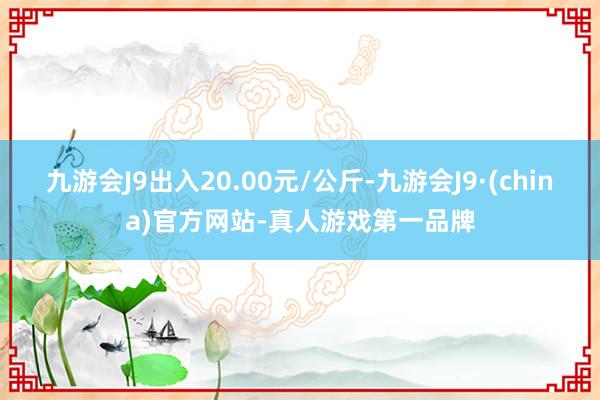 九游会J9出入20.00元/公斤-九游会J9·(china)官方网站-真人游戏第一品牌